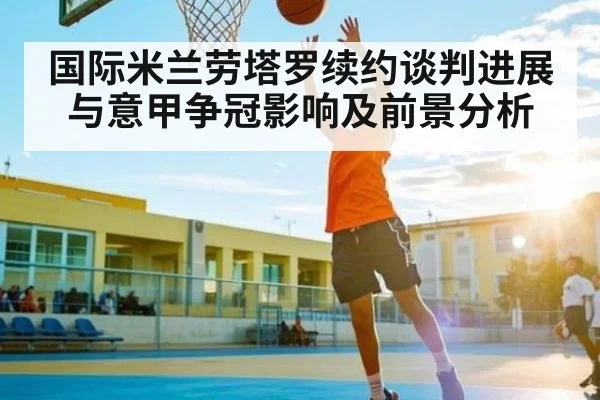 国际米兰劳塔罗续约谈判进展与意甲争冠影响及前景分析
