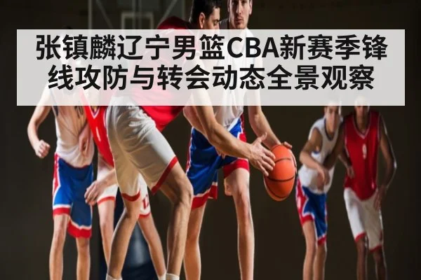张镇麟辽宁男篮CBA新赛季锋线攻防与转会动态全景观察