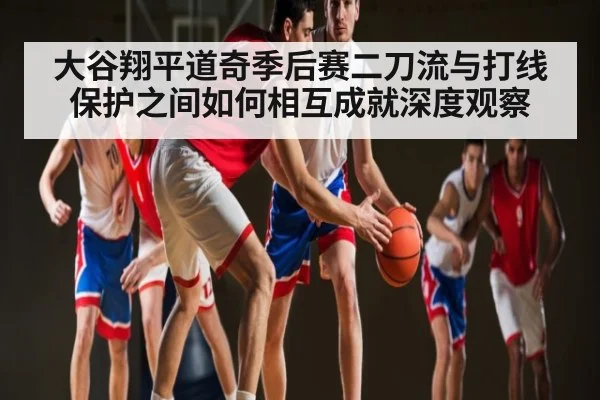大谷翔平道奇季后赛二刀流与打线保护之间如何相互成就深度观察